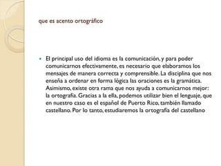 que es acento ortográfico




   El principal uso del idioma es la comunicación, y para poder
    comunicarnos efectivamente, es necesario que elaboramos los
    mensajes de manera correcta y comprensible. La disciplina que nos
    enseña a ordenar en forma lógica las oraciones es la gramática.
    Asimismo, existe otra rama que nos ayuda a comunicarnos mejor:
    la ortografía. Gracias a la ella, podemos utilizar bien el lenguaje, que
    en nuestro caso es el español de Puerto Rico, también llamado
    castellano. Por lo tanto, estudiaremos la ortografía del castellano
 