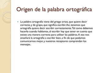 Origen de la palabra ortográfica
   La palabra ortografía viene del griego ortos, que quiere decir
    correcto, y de grapo, que significa escribir. Así, tenemos que
    ortografía quiere decir escribir correctamente.Tal como debemos
    hacerlo cuando hablamos, al escribir hay que tener en cuenta que
    existe una manera correcta para utilizar las palabras. A eso nos
    enseñará la ortografía: a escribir bien, a fin de que podamos
    comunicarnos mejor, y nuestros receptores comprendan los
    mensajes.
 