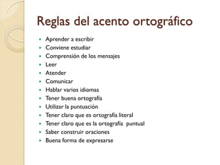 Reglas del acento ortográfico
   Aprender a escribir
   Conviene estudiar
   Comprensión de los mensajes
   Leer
   Atender
   Comunicar
   Hablar varios idiomas
   Tener buena ortografía
   Utilizar la puntuación
   Tener claro que es ortografía literal
   Tener claro que es la ortografía puntual
   Saber construir oraciones
   Buena forma de expresarse
 
