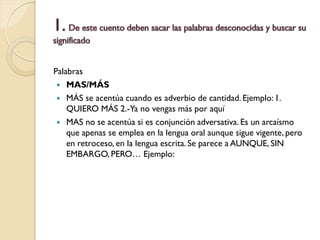 Palabras
  MAS/MÁS
  MÁS se acentúa cuando es adverbio de cantidad. Ejemplo: 1.
    QUIERO MÁS 2.-Ya no vengas más por aquí
  MAS no se acentúa si es conjunción adversativa. Es un arcaísmo
    que apenas se emplea en la lengua oral aunque sigue vigente, pero
    en retroceso, en la lengua escrita. Se parece a AUNQUE, SIN
    EMBARGO, PERO… Ejemplo:
 