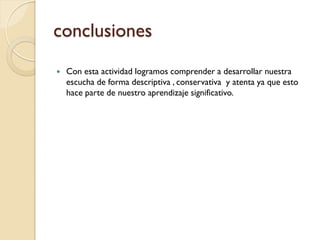 conclusiones
   Con esta actividad logramos comprender a desarrollar nuestra
    escucha de forma descriptiva , conservativa y atenta ya que esto
    hace parte de nuestro aprendizaje significativo.
 