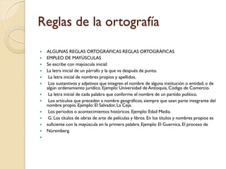 Reglas de la ortografía

   ALGUNAS REGLAS ORTOGRÁFICAS REGLAS ORTOGRÁFICAS
   EMPLEO DE MAYÚSCULAS
   Se escribe con mayúscula inicial:
   La letra inicial de un párrafo y la que va después de punto.
    La letra inicial de nombres propios y apellidos.
    Los sustantivos y adjetivos que integren el nombre de alguna institución o entidad, o de
    algún ordenamiento jurídico. Ejemplo: Universidad de Antioquia, Código de Comercio.
    La letra inicial de cada palabra que conforme el nombre de un partido político.
    Los artículos que preceden a nombre geográficos, siempre que sean parte integrante del
    nombre propio. Ejemplo: El Salvador, La Ceja.
    Los periodos o acontecimientos históricos. Ejemplo: Edad Media.
    G. Los títulos de obras de arte de películas y libros. En los títulos y nombres propios es
   suficiente con la mayúscula en la primera palabra. Ejemplo: El Guernica, El proceso de
   Núremberg.

 