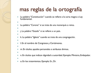 mas reglas de la ortografía
   La palabra “Constitución” cuando se refiere a la carta magna o Ley
    fundamental.

   La palabra “Corona” si se trata de una monarquía o reino.

   j. La palabra “Estado” si se refiere a un país.

   k. La palabra “Iglesia” cuando se trata de una congregación.

   l. En el nombre de Congresos y Certámenes.

   m. En títulos, apodos personales o atributos divinos.

   n. En títulos que indican dignidad o autoridad. Ejemplo: Ministro, Embajador.

   o. En los tratamientos. Ejemplo: Sr., Dr.
 
