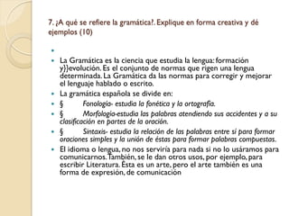 7. ¿A qué se refiere la gramática?. Explique en forma creativa y dé
ejemplos (10)


   La Gramática es la ciencia que estudia la lengua: formación
    y}}evolución. Es el conjunto de normas que rigen una lengua
    determinada. La Gramática da las normas para corregir y mejorar
    el lenguaje hablado o escrito.
   La gramática española se divide en:
   §        Fonología- estudia la fonética y la ortografía.
   §        Morfología-estudia las palabras atendiendo sus accidentes y a su
    clasificación en partes de la oración.
   §        Sintaxis- estudia la relación de las palabras entre sí para formar
    oraciones simples y la unión de éstas para formar palabras compuestas.
   El idioma o lengua, no nos serviría para nada si no lo usáramos para
    comunicarnos.También, se le dan otros usos, por ejemplo, para
    escribir Literatura. Ésta es un arte, pero el arte también es una
    forma de expresión, de comunicación
 