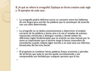 8. ¿A qué se refiere la ortografía?. Explique en forma creativa cada regla
y 10 ejemplos de cada caso.


   La ortografía podría definirse corno un convenio entre los hablantes
    de una lengua para escribir las palabras que la constituyen de acuerdo
    con una clave determinada.

   La ortografía no se dedica exclusivamente a determinar el empleo
    correcto de las palabras y letras, sino a la vez e! empleo de acentos,
    mayúsculas, minúsculas y distinguir cuando y donde utilizar las
    diferentes reglas fundamentales que se tratarán en este manual, por lo
    tanto es importantes que el alumno tenga la buena costumbre de
    consultarlas cuando redacte algún escrito, o en este caso sus informes
    bimestrales del Servicio Social.

   El propósito es combinar letras, palabras, frases, oraciones y párrafos
    de tal forma que todo lo escrito quede correlacionado y sea
    comprendido con facilidad por cualquier persona que lo lea.

 