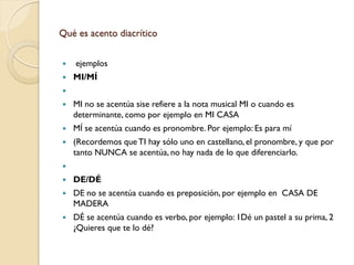Qué es acento diacrítico


   ejemplos
   MI/MÍ

   MI no se acentúa sise refiere a la nota musical MI o cuando es
    determinante, como por ejemplo en MI CASA
   MÍ se acentúa cuando es pronombre. Por ejemplo: Es para mí
   (Recordemos que TI hay sólo uno en castellano, el pronombre, y que por
    tanto NUNCA se acentúa, no hay nada de lo que diferenciarlo.

   DE/DÉ
   DE no se acentúa cuando es preposición, por ejemplo en CASA DE
    MADERA
   DÉ se acentúa cuando es verbo, por ejemplo: 1Dé un pastel a su prima, 2
    ¿Quieres que te lo dé?
 