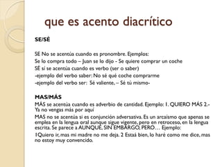 que es acento diacrítico
SE/SÉ

SE No se acentúa cuando es pronombre. Ejemplos:
Se lo compra todo – Juan se lo dijo - Se quiere comprar un coche
SÉ sí se acentúa cuando es verbo (ser o saber)
-ejemplo del verbo saber: No sé qué coche comprarme
-ejemplo del verbo ser: Sé valiente, – Sé tú mismo-

MAS/MÁS
MÁS se acentúa cuando es adverbio de cantidad. Ejemplo: 1. QUIERO MÁS 2.-
Ya no vengas más por aquí
MAS no se acentúa si es conjunción adversativa. Es un arcaísmo que apenas se
emplea en la lengua oral aunque sigue vigente, pero en retroceso, en la lengua
escrita. Se parece a AUNQUE, SIN EMBARGO, PERO… Ejemplo:
1Quiero ir, mas mi madre no me deja. 2 Estaá bien, lo haré como me dice, mas
no estoy muy convencido.
 