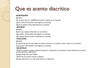 Que es acento diacrítico
QUIEN/QUIÉN
Ejemplos:
No es quien dice ser ( QUIEN=pronombre relativo, no se acentúa)
¿Quién viene? (Pronombre interrogativo, se acentúa)
¡Quién lo hubiera dicho! (Exclamativo, se acentúa)
 QUE/QUÉ
Ejemplos:
Quiero que vengas (conjunción, no se acentúa)
¿Qué sabes? (Pronombre interrogativo, se acentúa)
¡Qué alegría! Determinante exclamativo, se acentúa)
 CUAL/CUÁL
Ejemplos:
El hombre de rojo -el cual estaba nervioso-se levantó y se marchó sin decir nada ( no se acentúa)
¿Cuál quiere? (Pronombre interrogativo, se acentúa)
 SÓLO/SOLO
 SÓLO Se acentúa cuando es adverbio. Equivale a “solamente” (recordatorio “Solo solamente se acentúa
cuando equivale a solamente”)
Ejemplo: tengo sólo tres árboles
 SOLO No se acentúa cuando es adjetivo.
Ejemplo :Está solo en su casa, encerrado en su habitación
 