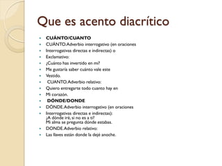 Que es acento diacrítico
   CUÁNTO/CUANTO
   CUÁNTO. Adverbio interrogativo (en oraciones
   Interrogativas directas e indirectas) o
   Exclamativo:
   ¿Cuánto has invertido en mí?
   Me gustaría saber cuánto vale este
   Vestido.
    CUANTO. Adverbio relativo:
   Quiero entregarte todo cuanto hay en
   Mi corazón.
    DÓNDE/DONDE
   DÓNDE. Adverbio interrogativo (en oraciones
   Interrogativas directas e indirectas):
    ¿A dónde iré, si no es a ti?
    Mi alma se pregunta dónde estabas.
   DONDE. Adverbio relativo:
   Las llaves están donde la dejé anoche.
 