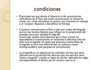 condiciones
   El principal uso que damos al idioma es el de comunicarnos
    valiéndonos de él. Para que exista comunicación es necesario
    contar con varios elementos: un emisor que transmita un mensaje
    y un receptor dispuesto a decodificar el mensaje.

   Cuando la comunicación se lleva a cabo por medio del lenguaje
    escrito, hay muchos factores que influyen en la comprensión del
    mensaje, como por ejemplo la caligrafía.
    Como este, existen otros factores que si bien a veces no
    imposibilitan la comunicación, en ocasiones la dificultan. Uno de
    ellos es la ortografía. Un texto que presenta muchas faltas de
    ortografía, se hace muy difícil de leer, es confuso, a veces
    incomprensible; y esto perjudica la comunicación.

   La ortografía es un aspecto de los mensajes escritos que tiene
    relación con la corrección. Así, decimos que una persona tiene
    "buena ortografía" cuando es capaz de escribir aplicando las reglas
    correspondientes al idioma, que en nuestro caso es el
 