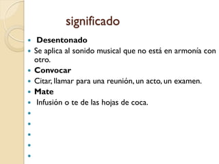 significado
    Desentonado
   Se aplica al sonido musical que no está en armonía con
    otro.
   Convocar
   Citar, llamar para una reunión, un acto, un examen.
   Mate
    Infusión o te de las hojas de coca.





 