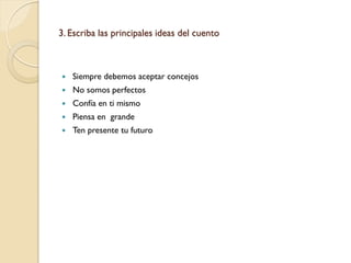 3. Escriba las principales ideas del cuento



   Siempre debemos aceptar concejos
   No somos perfectos
   Confía en ti mismo
   Piensa en grande
   Ten presente tu futuro
 