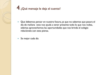 4. ¿Qué mensaje le deja el cuento?

   Que debemos pensar en nuestro futuro, ya que no sabemos que pasara el
    dia de mañana esto nos ayuda a tener presente todo lo que nos rodea,
    edemas aprovechemos las oportunidades que nos brinda el colegio
    relaciónalo con esto piensa.


   Se mejor cada dia
 