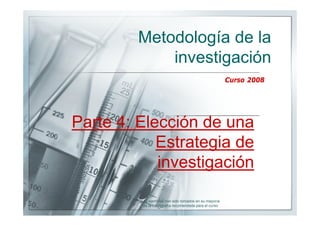 Metodología de la
             investigación
                                                         Curso 2008




Parte 4: Elección de una
            Estrategia de
            investigación

         Los ejemplos han sido tomados en su mayoría
          de la bibliografía recomendada para el curso
 