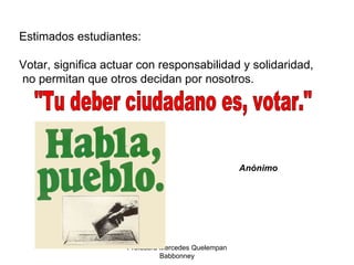 Profesora Mercedes Quelempan Babbonney Estimados estudiantes: Votar, significa actuar con responsabilidad y solidaridad, no permitan que otros decidan por nosotros. "Tu deber ciudadano es, votar." Anónimo 