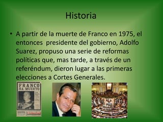 HistoriaA partir de la muerte de Franco en 1975, el entonces  presidente del gobierno, Adolfo Suarez, propuso una serie de reformas políticas que, mas tarde, a través de un referéndum, dieron lugar a las primeras elecciones a Cortes Generales.