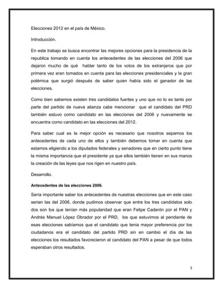 Elecciones 2012 en el país de México.

Introducción.

En este trabajo se busca encontrar las mejores opciones para la presidencia de la
republica tomando en cuenta los antecedentes de las elecciones del 2006 que
dejaron mucho de qué      hablar tanto de los votos de los extranjeros que por
primera vez eran tomados en cuenta para las elecciones presidenciales y la gran
polémica que surgió después de saber quien había sido el ganador de las
elecciones.

Como bien sabemos existen tres candidatos fuertes y uno que no lo es tanto por
parte del partido de nueva alianza cabe mencionar que el candidato del PRD
también estuvo como candidato en las elecciones del 2006 y nuevamente se
encuentra como candidato en las elecciones del 2012.

Para saber cual es la mejor opción es necesario que nosotros sepamos los
antecedentes de cada uno de ellos y también debemos tomar en cuenta que
estamos eligiendo a los diputados federales y senadores que en cierto punto tiene
la misma importancia que el presidente ya que ellos también tienen en sus manos
la creación de las leyes que nos rigen en nuestro país.

Desarrollo.

Antecedentes de las elecciones 2006.

Sería importante saber los antecedentes de nuestras elecciones que en este caso
serian las del 2006, donde pudimos observar que entre los tres candidatos solo
dos son los que tenían más popularidad que eran Felipe Caderón por el PAN y
Andrés Manuel López Obrador por el PRD, los que estuvimos al pendiente de
esas elecciones sabíamos que el candidato que tenia mayor preferencia por los
ciudadanos era el candidato del partido PRD sin en cambio el día de las
elecciones los resultados favorecieron al candidato del PAN a pesar de que todos
esperaban otros resultados.



                                                                                3
 