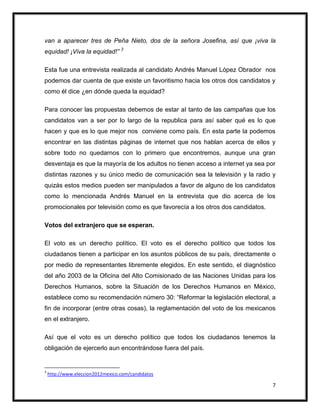 van a aparecer tres de Peña Nieto, dos de la señora Josefina, así que ¡viva la
equidad! ¡Viva la equidad!” 3

Esta fue una entrevista realizada al candidato Andrés Manuel López Obrador nos
podemos dar cuenta de que existe un favoritismo hacia los otros dos candidatos y
como él dice ¿en dónde queda la equidad?

Para conocer las propuestas debemos de estar al tanto de las campañas que los
candidatos van a ser por lo largo de la republica para así saber qué es lo que
hacen y que es lo que mejor nos conviene como país. En esta parte la podemos
encontrar en las distintas páginas de internet que nos hablan acerca de ellos y
sobre todo no quedarnos con lo primero que encontremos, aunque una gran
desventaja es que la mayoría de los adultos no tienen acceso a internet ya sea por
distintas razones y su único medio de comunicación sea la televisión y la radio y
quizás estos medios pueden ser manipulados a favor de alguno de los candidatos
como lo mencionada Andrés Manuel en la entrevista que dio acerca de los
promocionales por televisión como es que favorecía a los otros dos candidatos.

Votos del extranjero que se esperan.

El voto es un derecho político. El voto es el derecho político que todos los
ciudadanos tienen a participar en los asuntos públicos de su país, directamente o
por medio de representantes libremente elegidos. En este sentido, el diagnóstico
del año 2003 de la Oficina del Alto Comisionado de las Naciones Unidas para los
Derechos Humanos, sobre la Situación de los Derechos Humanos en México,
establece como su recomendación número 30: “Reformar la legislación electoral, a
fin de incorporar (entre otras cosas), la reglamentación del voto de los mexicanos
en el extranjero.

Así que el voto es un derecho político que todos los ciudadanos tenemos la
obligación de ejercerlo aun encontrándose fuera del país.


3
    http://www.eleccion2012mexico.com/candidatos

                                                                                 7
 