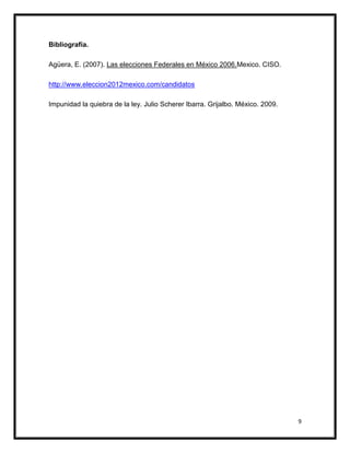Bibliografía.

Agüera, E. (2007). Las elecciones Federales en México 2006.Mexico. CISO.

http://www.eleccion2012mexico.com/candidatos

Impunidad la quiebra de la ley. Julio Scherer Ibarra. Grijalbo. México. 2009.




                                                                                9
 