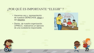 ¿POR QUÉ ES IMPORTANTE “ELEGIR” ?
• Hacemos uso y representación
de nuestros DERECHOS, elegir y
ser elegidos.
• Dentro de nuestra organización
LIPRECC, realizamos un ejercicio
de una ciudadanía responsable.
 