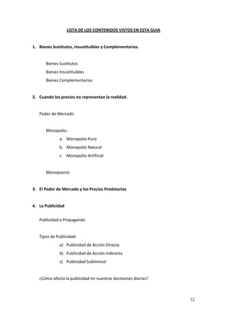12
LISTA DE LOS CONTENIDOS VISTOS EN ESTA GUIA
1. Bienes Sustitutos, Insustituibles y Complementarios.
Bienes Sustitutos
Bienes Insustituibles
Bienes Complementarios
2. Cuando los precios no representan la realidad.
Poder de Mercado
Monopolio:
a. Monopolio Puro
b. Monopolio Natural
c. Monopolio Artificial
Monopsonio
3. El Poder de Mercado y los Precios Predatorios
4. La Publicidad
Publicidad y Propaganda
Tipos de Publicidad:
a) Publicidad de Acción Directa
b) Publicidad de Acción Indirecta
c) Publicidad Subliminal
¿Cómo afecta la publicidad en nuestras decisiones diarias?
 
