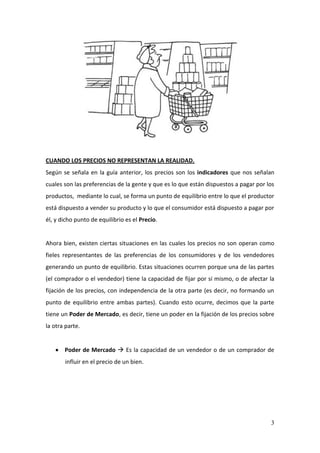 3
CUANDO LOS PRECIOS NO REPRESENTAN LA REALIDAD.
Según se señala en la guía anterior, los precios son los indicadores que nos señalan
cuales son las preferencias de la gente y que es lo que están dispuestos a pagar por los
productos, mediante lo cual, se forma un punto de equilibrio entre lo que el productor
está dispuesto a vender su producto y lo que el consumidor está dispuesto a pagar por
él, y dicho punto de equilibrio es el Precio.
Ahora bien, existen ciertas situaciones en las cuales los precios no son operan como
fieles representantes de las preferencias de los consumidores y de los vendedores
generando un punto de equilibrio. Estas situaciones ocurren porque una de las partes
(el comprador o el vendedor) tiene la capacidad de fijar por sí mismo, o de afectar la
fijación de los precios, con independencia de la otra parte (es decir, no formando un
punto de equilibrio entre ambas partes). Cuando esto ocurre, decimos que la parte
tiene un Poder de Mercado, es decir, tiene un poder en la fijación de los precios sobre
la otra parte.
Poder de Mercado  Es la capacidad de un vendedor o de un comprador de
influir en el precio de un bien.
 