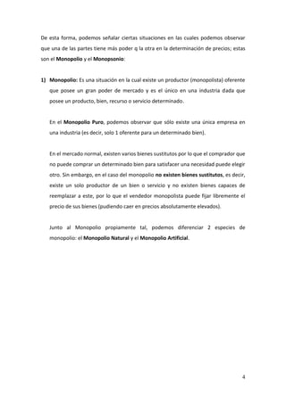 4
De esta forma, podemos señalar ciertas situaciones en las cuales podemos observar
que una de las partes tiene más poder q la otra en la determinación de precios; estas
son el Monopolio y el Monopsonio:
1) Monopolio: Es una situación en la cual existe un productor (monopolista) oferente
que posee un gran poder de mercado y es el único en una industria dada que
posee un producto, bien, recurso o servicio determinado.
En el Monopolio Puro, podemos observar que sólo existe una única empresa en
una industria (es decir, solo 1 oferente para un determinado bien).
En el mercado normal, existen varios bienes sustitutos por lo que el comprador que
no puede comprar un determinado bien para satisfacer una necesidad puede elegir
otro. Sin embargo, en el caso del monopolio no existen bienes sustitutos, es decir,
existe un solo productor de un bien o servicio y no existen bienes capaces de
reemplazar a este, por lo que el vendedor monopolista puede fijar libremente el
precio de sus bienes (pudiendo caer en precios absolutamente elevados).
Junto al Monopolio propiamente tal, podemos diferenciar 2 especies de
monopolio: el Monopolio Natural y el Monopolio Artificial.
 