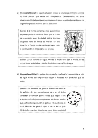 5
a) Monopolio Natural: Es aquella situación en que la naturaleza del bien o servicio
no hace posible que exista una competencia. Generalmente, en estas
situaciones el Estado actúa como regulador de estos servicios buscando que no
se generen precios abusivos para la población.
Ejemplo 1: El metro; sería imposible que distintas
empresas pusieran distintas líneas por la ciudad
para competir, pues la ciudad podría terminar
colapsada llena de líneas de metros. En esta
situación el Estado regula mediantes leyes, tanto
la construcción de líneas como los precios.
Ejemplo 2: Las cañerías de agua. Ocurre lo mismo que con el metro, no se
podría llenar la ciudad de cañerías de distintas compañías de agua.
b) Monopolio Artificial: Es un tipo de monopolio en el cual el monopolista se vale
de algún medio para impedir que vayan al mercado más productos que los
suyos.
Ejemplo: Un vendedor de galletas incendia las fábricas
de galletas de sus competidores para ser el único
vendedor. O también podría darse que llegara a un
acuerdo con los legisladores para que aprobaran una ley
que prohíbe la importación de galletas y la existencia de
otras fábricas de galletas que la de él en el país
(dejándolo, en ambas situaciones, como único vendedor).
 