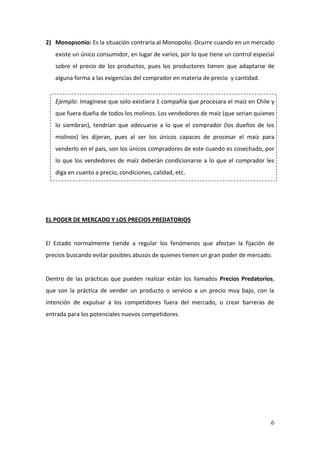 6
2) Monopsonio: Es la situación contraria al Monopolio. Ocurre cuando en un mercado
existe un único consumidor, en lugar de varios, por lo que tiene un control especial
sobre el precio de los productos, pues los productores tienen que adaptarse de
alguna forma a las exigencias del comprador en materia de precio y cantidad.
Ejemplo: Imagínese que solo existiera 1 compañía que procesara el maíz en Chile y
que fuera dueña de todos los molinos. Los vendedores de maíz (que serian quienes
lo siembran), tendrían que adecuarse a lo que el comprador (los dueños de los
molinos) les dijeran, pues al ser los únicos capaces de procesar el maíz para
venderlo en el país, son los únicos compradores de este cuando es cosechado, por
lo que los vendedores de maíz deberán condicionarse a lo que el comprador les
diga en cuanto a precio, condiciones, calidad, etc.
EL PODER DE MERCADO Y LOS PRECIOS PREDATORIOS
El Estado normalmente tiende a regular los fenómenos que afectan la fijación de
precios buscando evitar posibles abusos de quienes tienen un gran poder de mercado.
Dentro de las prácticas que pueden realizar están los llamados Precios Predatorios,
que son la práctica de vender un producto o servicio a un precio muy bajo, con la
intención de expulsar a los competidores fuera del mercado, o crear barreras de
entrada para los potenciales nuevos competidores.
 