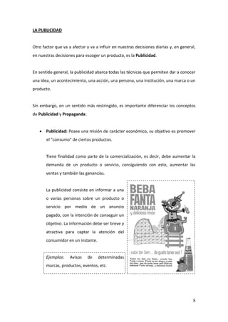 8
LA PUBLICIDAD
Otro factor que va a afectar y va a influir en nuestras decisiones diarias y, en general,
en nuestras decisiones para escoger un producto, es la Publicidad.
En sentido general, la publicidad abarca todas las técnicas que permiten dar a conocer
una idea, un acontecimiento, una acción, una persona, una institución, una marca o un
producto.
Sin embargo, en un sentido más restringido, es importante diferenciar los conceptos
de Publicidad y Propaganda:
Publicidad: Posee una misión de carácter económico, su objetivo es promover
el "consumo" de ciertos productos.
Tiene finalidad como parte de la comercialización, es decir, debe aumentar la
demanda de un producto o servicio, consiguiendo con esto, aumentar las
ventas y también las ganancias.
La publicidad consiste en informar a una
o varias personas sobre un producto o
servicio por medio de un anuncio
pagado, con la intención de conseguir un
objetivo. La información debe ser breve y
atractiva para captar la atención del
consumidor en un instante.
Ejemplos: Avisos de determinadas
marcas, productos, eventos, etc.
 