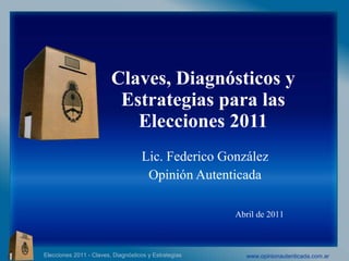 Claves, Diagnósticos y Estrategias para las Elecciones 2011 Lic. Federico González  Opinión Autenticada  Abril de 2011 