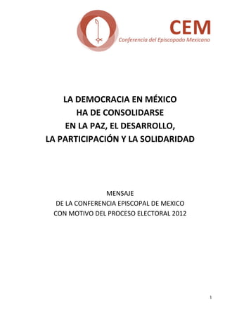  
                             
                             
                             
                             
                             
                             
            LA DEMOCRACIA EN MÉXICO  
               HA DE CONSOLIDARSE  
            EN LA PAZ, EL DESARROLLO,  
        LA PARTICIPACIÓN Y LA SOLIDARIDAD 
                              
                              
                              
                              
                        MENSAJE  
          DE LA CONFERENCIA EPISCOPAL DE MEXICO  
         CON MOTIVO DEL PROCESO ELECTORAL 2012 
                              
     
     
     
     
     
                




                                                    1 
 
 