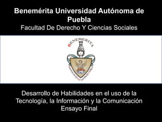 Benemérita Universidad Autónoma de
              Puebla
 Facultad De Derecho Y Ciencias Sociales




  Desarrollo de Habilidades en el uso de la
Tecnología, la Información y la Comunicación
                 Ensayo Final
 