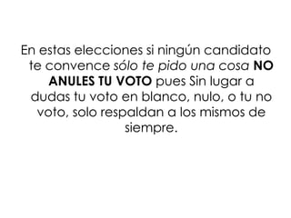 En estas elecciones si ningún candidato
 te convence sólo te pido una cosa NO
    ANULES TU VOTO pues Sin lugar a
 dudas tu voto en blanco, nulo, o tu no
  voto, solo respaldan a los mismos de
                 siempre.
 