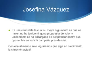 Josefina Vázquez


S Es una candidata la cual su mejor argumento es que es
  mujer, no ha tenido ninguna propuesta de valor y
  únicamente se ha encargado de despotricar contra sus
  oponentes en toda la campaña presidencial.

Con ella al mando solo lograremos que siga en crecimiento
la situación actual.
 