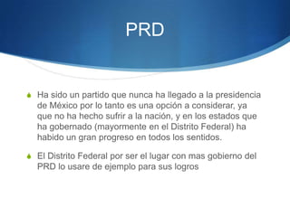 PRD


S Ha sido un partido que nunca ha llegado a la presidencia
  de México por lo tanto es una opción a considerar, ya
  que no ha hecho sufrir a la nación, y en los estados que
  ha gobernado (mayormente en el Distrito Federal) ha
  habido un gran progreso en todos los sentidos.

S El Distrito Federal por ser el lugar con mas gobierno del
  PRD lo usare de ejemplo para sus logros
 