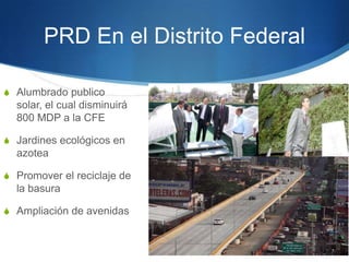 PRD En el Distrito Federal

S Alumbrado publico
  solar, el cual disminuirá
  800 MDP a la CFE

S Jardines ecológicos en
  azotea

S Promover el reciclaje de
  la basura

S Ampliación de avenidas
 