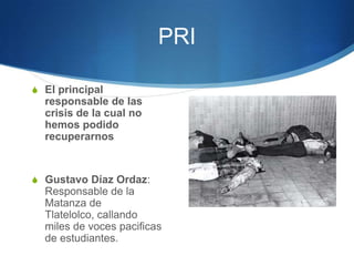 PRI

S El principal
  responsable de las
  crisis de la cual no
  hemos podido
  recuperarnos


S Gustavo Díaz Ordaz:
  Responsable de la
  Matanza de
  Tlatelolco, callando
  miles de voces pacificas
  de estudiantes.
 