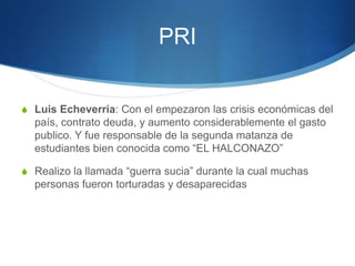 PRI


S Luis Echeverría: Con el empezaron las crisis económicas del
  país, contrato deuda, y aumento considerablemente el gasto
  publico. Y fue responsable de la segunda matanza de
  estudiantes bien conocida como “EL HALCONAZO”

S Realizo la llamada “guerra sucia” durante la cual muchas
  personas fueron torturadas y desaparecidas
 