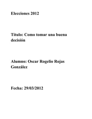 Elecciones 2012




Titulo: Como tomar una buena
decisión




Alumno: Oscar Rogelio Rojas
González




Fecha: 29/03/2012
 
