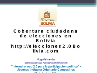 Cobertura ciudadana de Elecciones 2.0 Bolivia  Cobertura ciudadana de elecciones en Bolivia http://elecciones2.0Bolivia.com Hugo Miranda  @angelcaido666x hugo@hugomiranda.com &quot;Internet y web 2.0 para la participación política&quot; - Jóvenes Indígena Originario Campesinos 29 de Abril de 2011 