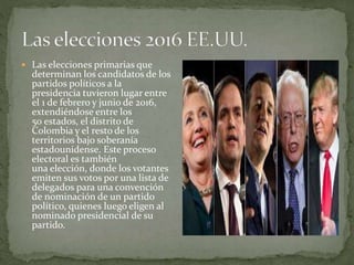  Las elecciones primarias que
determinan los candidatos de los
partidos políticos a la
presidencia tuvieron lugar entre
el 1 de febrero y junio de 2016,
extendiéndose entre los
50 estados, el distrito de
Colombia y el resto de los
territorios bajo soberanía
estadounidense. Este proceso
electoral es también
una elección, donde los votantes
emiten sus votos por una lista de
delegados para una convención
de nominación de un partido
político, quienes luego eligen al
nominado presidencial de su
partido.