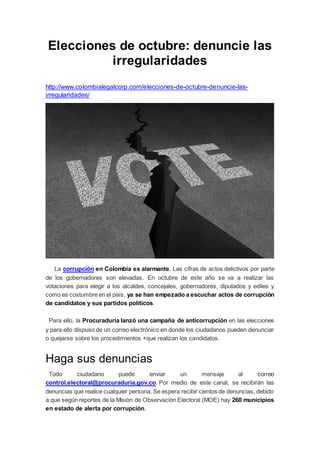 Elecciones de octubre: denuncie las
irregularidades
http://www.colombialegalcorp.com/elecciones-de-octubre-denuncie-las-
irregularidades/
La corrupción en Colombia es alarmante. Las cifras de actos delictivos por parte
de los gobernadores son elevadas. En octubre de este año se va a realizar las
votaciones para elegir a los alcaldes, concejales, gobernadores, diputados y ediles y
como es costumbre en el país, ya se han empezado a escuchar actos de corrupción
de candidatos y sus partidos políticos.
Para ello, la Procuraduría lanzó una campaña de anticorrupción en las elecciones
y para ello dispuso de un correo electrónico en donde los ciudadanos pueden denunciar
o quejarse sobre los procedimientos +que realizan los candidatos.
Haga sus denuncias
Todo ciudadano puede enviar un mensaje al correo
control.electoral@procuraduria.gov.co. Por medio de este canal, se recibirán las
denuncias que realice cualquier persona. Se espera recibir cientos de denuncias, debido
a que según reportes de la Misión de Observación Electoral (MOE) hay 260 municipios
en estado de alerta por corrupción.
 
