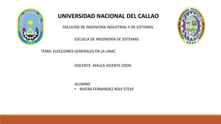 UNIVERSIDAD NACIONAL DEL CALLAO
FACULTAD DE INGENIERÍA INDUSTRIAL Y DE SISTEMAS
ESCUELA DE INGENIERÍA DE SISTEMAS
TEMA: ELECCIONES GENERALES EN LA UNAC
DOCENTE: MALCA VICENTE EDDIE
ALUMNO
• RIVERA FERNANDEZ ROLY STEVE
 