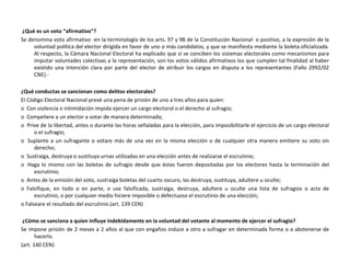 ¿Qué es un voto “afirmativo”? Se denomina voto afirmativo -en la terminología de los arts. 97 y 98 de la Constitución Nacional- o positivo, a la expresión de la voluntad política del elector dirigida en favor de uno o más candidatos, y que se manifiesta mediante la boleta oficializada. Al respecto, la Cámara Nacional Electoral ha explicado que si se conciben los sistemas electorales como mecanismos para imputar voluntades colectivas a la representación, son los votos válidos afirmativos los que cumplen tal finalidad al haber existido una intención clara por parte del elector de atribuir los cargos en disputa a los representantes (Fallo 2992/02 CNE).- ¿Qué conductas se sancionan como delitos electorales? El Código Electoral Nacional prevé una pena de prisión de uno a tres años para quien: o  Con violencia o intimidación impida ejercer un cargo electoral o el derecho al sufragio; o  Compeliere a un elector a votar de manera determinada; o  Prive de la libertad, antes o durante las horas señaladas para la elección, para imposibilitarle el ejercicio de un cargo electoral o el sufragio; o  Suplante a un sufragante o votare más de una vez en la misma elección o de cualquier otra manera emitiere su voto sin derecho; o  Sustraiga, destruya o sustituya urnas utilizadas en una elección antes de realizarse el escrutinio; o  Haga lo mismo con las boletas de sufragio desde que éstas fueron depositadas por los electores hasta la terminación del escrutinio; o  Antes de la emisión del voto, sustraiga boletas del cuarto oscuro, las destruya, sustituya, adultere u oculte; o  Falsifique, en todo o en parte, o use falsificada, sustraiga, destruya, adultere u oculte una lista de sufragios o acta de escrutinio, o por cualquier medio hiciere imposible o defectuoso el escrutinio de una elección; o Falseare el resultado del escrutinio.(art. 139 CEN) ¿Cómo se sanciona a quien influye indebidamente en la voluntad del votante al momento de ejercer el sufragio? Se impone prisión de 2 meses a 2 años al que con engaños induce a otro a sufragar en determinada forma o a abstenerse de hacerlo. (art. 140 CEN) 