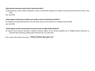 ¿Qué sanción existe para quien viole el secreto del voto? A todo aquel que utilice medios tendientes a violar el secreto de sufragio se le impone una pena de prisión de tres meses a dos años. (art. 141 CEN) ¿Existe alguna sanción para el elector que revele su voto al momento de emitirlo? Se establece una pena de prisión de uno a 18 meses, pero esa circunstancia no invalida el voto emitido. (art. 142 CEN) ¿Existe alguna sanción accesoria para los que incurran en algún delito electoral? Se impone como sanción accesoria a quienes cometan alguno de los hechos penados por el Código Electoral Nacional, la privación de los derechos políticos por el término de uno a diez años. Para  mayor información consulta en  http://www.pjn.gov.ar/ 