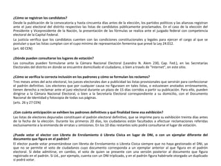 ¿Cómo se registran los candidatos? Desde la publicación de la convocatoria y hasta cincuenta días antes de la elección, los partidos políticos y las alianzas registran ante el juez electoral del distrito respectivo las listas de candidatos públicamente proclamados. En el caso de la elección del Presidente y Vicepresidente de la Nación, la presentación de las fórmulas se realiza ante el juzgado federal con competencia electoral de la Capital Federal. La justicia verifica que los candidatos cuenten con las condiciones constitucionales y legales para ejercer el cargo al que se postulan y que las listas cumplan con el cupo mínimo de representación femenina que prevé la Ley 24.012. (art. 60 CEN) ¿Dónde pueden consultarse los lugares de votación? Las consultas pueden formularse ante la Cámara Nacional Electoral (Leandro N. Alem 230, Cap. Fed.), en las Secretarías Electorales del distrito en donde se encuentre domiciliado el ciudadano, o bien a través de "Internet", en este sitio. ¿Cómo se verifica la correcta inclusión en los padrones y cómo se formulan los reclamos? Tres meses antes del acto electoral, los jueces electorales dan a publicidad las listas provisionales que servirán para confeccionar el padrón definitivo. Los electores que por cualquier causa no figurasen en tales listas, o estuviesen anotados erróneamente, tienen derecho a reclamar ante el juez electoral durante un plazo de 15 días corridos a partir su publicación. Para ello, pueden dirigirse a la Cámara Nacional Electoral, o bien a la Secretaría Electoral correspondiente a su domicilio, con el Documento Nacional de Identidad y fotocopia de todas sus páginas. (arts. 26 y 27 CEN) ¿Con cuánta anticipación se exhiben los padrones definitivos y qué finalidad tiene esa exhibición? Las listas de electores depuradas constituyen el padrón electoral definitivo, que se imprime para su exhibición treinta días antes de la fecha de la elección. Durante los primeros 20 días, los ciudadanos están facultados a efectuar reclamaciones referidas exclusivamente a la enmienda de erratas u omisiones. En los 10 días restantes solo podrá consultarse el lugar de votación. ¿Puede votar el elector con Libreta de Enrolamiento ó Libreta Cívica en lugar de DNI,   o con un ejemplar diferente del documento que figura en el padrón?  El elector puede votar presentándose con libreta de Enrolamiento o Libreta Cívica siempre que no haya gestionado el DNI, ya que no se permite el voto de ciudadanos cuyo documento corresponda a un ejemplar anterior al que figura en el padrón electoral. Sí debe admitirse, en cambio, el voto de quien se presente con una versión posterior al documento que figura registrado en el padrón. Si Ud., por ejemplo, cuenta con un DNI triplicado, y en el padrón figura habérsele otorgado un duplicado sí podrá votar. 