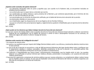 ¿Quiénes están excluidos del padrón electoral? -Los dementes declarados tales en juicio y aquellos que, aun cuando no lo hubieren sido, se encuentren recluidos en establecimientos públicos. -Los sordomudos que no sepan darse a entender por escrito. -Los condenados por delitos dolosos a pena privativa de la libertad y, por sentencia ejecutoriada, por el término de tres años. En caso de reincidencia, por seis. -Los sancionados por la infracción de deserción calificada, por el doble del término de la duración de la sanción. -Los declarados rebeldes en causa penal. -Los inhabilitados según las disposiciones de la Ley Orgánica de los Partidos Políticos. -Los que en virtud de otras prescripciones legales y reglamentarias quedaren inhabilitados para el ejercicio de los derechos políticos. (art. 3 CEN) ¿Qué sucede con los electores que deben trabajar durante las horas del acto electoral? Los que por razones de trabajo deben estar ocupados durante las horas del acto electoral tienen derecho a obtener una licencia especial de sus empleadores, con el objeto de concurrir a emitir el voto o desempeñar funciones en los comicios, sin deducción alguna del salario ni ulterior recargo de horario. (Art. 8 CEN) ¿Quiénes están exentos de la obligación de votar? - Los mayores de setenta años - Los jueces y sus auxiliares que por imperio del Código Electoral deben asistir a sus oficinas y mantenerlas abiertas mientras dure el acto comicial. - Los que el día de la elección se encuentran a más de 500 (quinientos) kilómetros del lugar donde deban votar y justifiquen que el alejamiento obedece a motivos razonables, debiendo presentarse el día de la elección a la autoridad policial más próxima, la que extenderá certificación escrita que acredita la comparecencia. - Los enfermos o imposibilitados por fuerza mayor, suficientemente comprobada, que les impida asistir al acto. Las causales deberán ser justificadas en primer término por médicos oficiales, provinciales o municipales, y en ausencia de éstos por médicos particulares. - El personal de organismos y empresas de servicios públicos que por razones atinentes a su cumplimiento deban realizar tareas que le impidan asistir al comicio. En ese caso el empleador comunicará al Ministerio del Interior la nómina respectiva con diez días de anticipación a la fecha de la elección. (art. 12 CEN) 