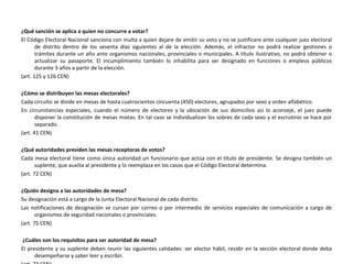 ¿Qué sanción se aplica a quien no concurre a votar? El Código Electoral Nacional sanciona con multa a quien dejare de emitir su voto y no se justificare ante cualquier juez electoral de distrito dentro de los sesenta días siguientes al de la elección. Además, el infractor no podrá realizar gestiones o trámites durante un año ante organismos nacionales, provinciales o municipales. A título ilustrativo, no podrá obtener o actualizar su pasaporte. El incumplimiento también lo inhabilita para ser designado en funciones o empleos públicos durante 3 años a partir de la elección. (art. 125 y 126 CEN) ¿Cómo se distribuyen las mesas electorales? Cada circuito se divide en mesas de hasta cuatrocientos cincuenta (450) electores, agrupados por sexo y orden alfabético. En circunstancias especiales, cuando el número de electores y la ubicación de sus domicilios así lo aconseje, el juez puede disponer la constitución de mesas mixtas. En tal caso se individualizan los sobres de cada sexo y el escrutinio se hace por separado. (art. 41 CEN) ¿Qué autoridades presiden las mesas receptoras de votos? Cada mesa electoral tiene como única autoridad un funcionario que actúa con el título de presidente. Se designa también un suplente, que auxilia al presidente y lo reemplaza en los casos que el Código Electoral determina. (art. 72 CEN) ¿Quién designa a las autoridades de mesa? Su designación está a cargo de la Junta Electoral Nacional de cada distrito. Las notificaciones de designación se cursan por correo o por intermedio de servicios especiales de comunicación a cargo de organismos de seguridad nacionales o provinciales. (art. 75 CEN) ¿Cuáles son los requisitos para ser autoridad de mesa? El presidente y su suplente deben reunir las siguientes calidades: ser elector hábil, residir en la sección electoral donde deba desempeñarse y saber leer y escribir. (art. 73 CEN) 
