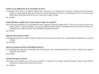 ¿Cuáles son las obligaciones de las autoridades de mesa? El presidente de la mesa y el suplente deberán estar presentes en el momento de la apertura y clausura del acto electoral, siendo su misión especial velar por el correcto y normal desarrollo del mismo. Al reemplazarse entre sí, los funcionarios deben dejar constancia escrita de la hora en que toman y dejan el cargo.  (art. 76 CEN) ¿Puede admitirse, en algún caso, el voto de quien no figura en el padrón? Salvo los fiscales partidarios y las autoridades de mesa, ninguna otra persona puede emitir su voto en una mesa en la que no se halle inscripta. Y ninguna autoridad, ni aun el juez electoral, puede ordenar al presidente de mesa que admita el voto de un ciudadano que no figura inscripto en los ejemplares del padrón electoral. (art. 87 CEN) ¿Quiénes tienen derecho a votar? Todo aquel que figure en el padrón y exhiba su documento cívico tiene derecho a votar y nadie puede cuestionarlo en el acto del sufragio. (art. 88 CEN) ¿Quién se encarga de verificar la identidad del elector? Es el presidente de mesa quien comprueba que el documento cívico presentado pertenece al mismo ciudadano que aparece registrado como elector. (art. 89 CEN) ¿Puede interrogarse al elector? Quien ejerza la presidencia de la mesa, por su iniciativa o a pedido de los fiscales, puede interrogar al elector sobre diversas referencias y anotaciones del documento cívico. (art. 90 CEN) 